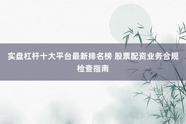 实盘杠杆十大平台最新排名榜 股票配资业务合规检查指南
