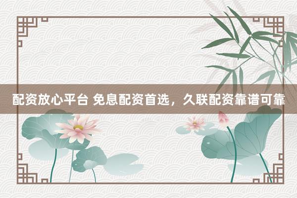 配资放心平台 免息配资首选，久联配资靠谱可靠