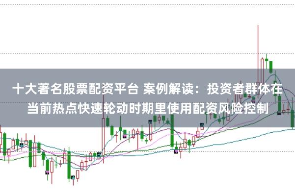 十大著名股票配资平台 案例解读：投资者群体在当前热点快速轮动时期里使用配资风险控制