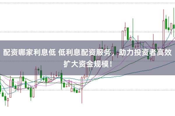 配资哪家利息低 低利息配资服务，助力投资者高效扩大资金规模！