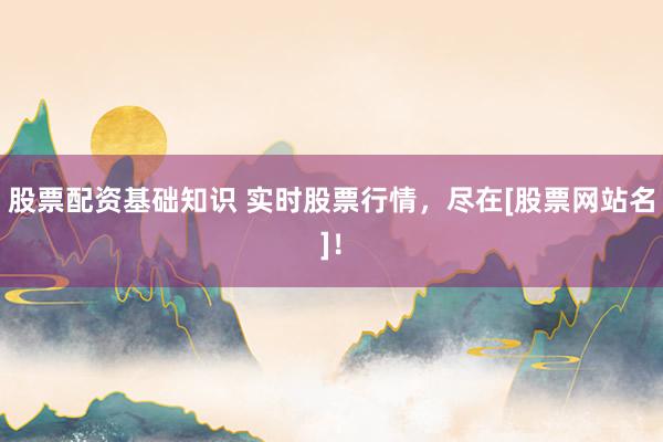 股票配资基础知识 实时股票行情，尽在[股票网站名]！